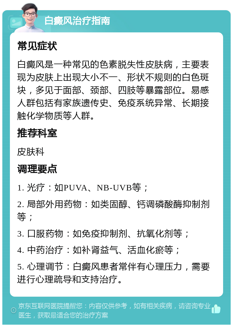 白癜风治疗指南 常见症状 白癜风是一种常见的色素脱失性皮肤病，主要表现为皮肤上出现大小不一、形状不规则的白色斑块，多见于面部、颈部、四肢等暴露部位。易感人群包括有家族遗传史、免疫系统异常、长期接触化学物质等人群。 推荐科室 皮肤科 调理要点 1. 光疗：如PUVA、NB-UVB等； 2. 局部外用药物：如类固醇、钙调磷酸酶抑制剂等； 3. 口服药物：如免疫抑制剂、抗氧化剂等； 4. 中药治疗：如补肾益气、活血化瘀等； 5. 心理调节：白癜风患者常伴有心理压力，需要进行心理疏导和支持治疗。