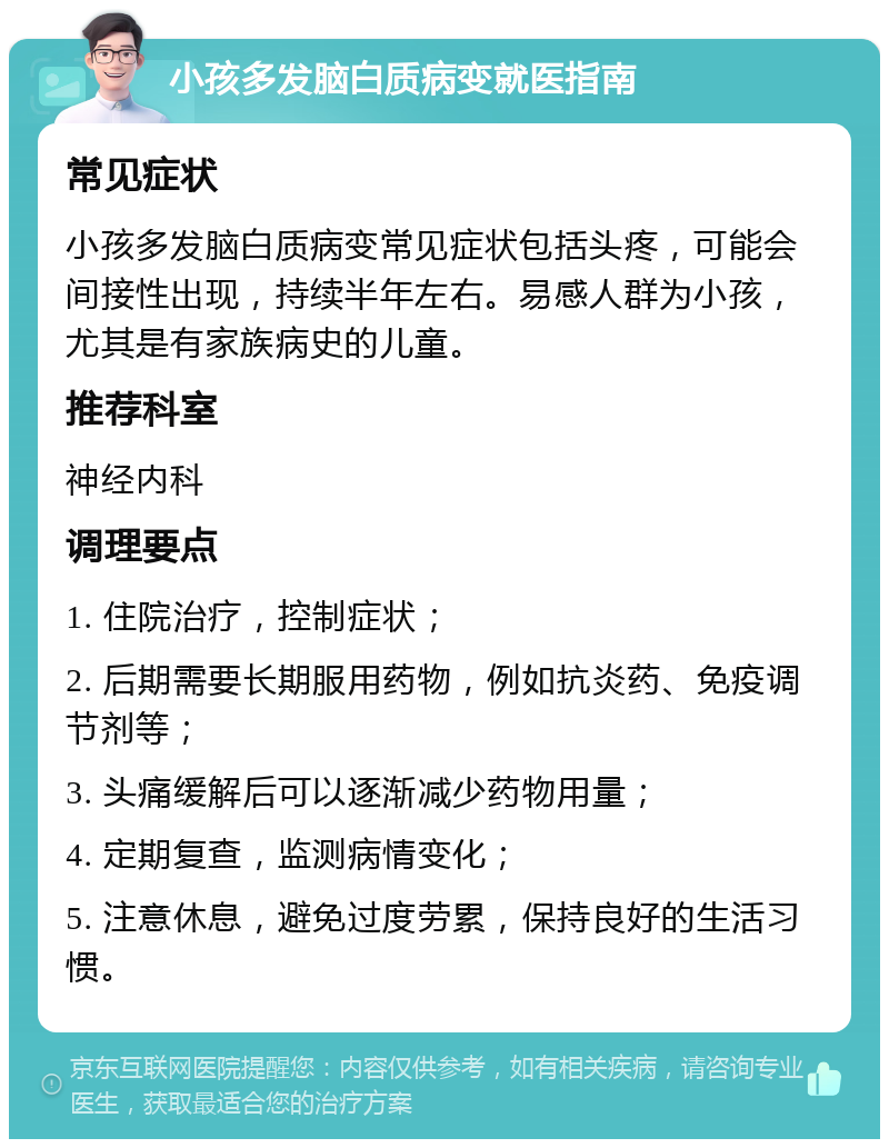 小孩多发脑白质病变就医指南 常见症状 小孩多发脑白质病变常见症状包括头疼，可能会间接性出现，持续半年左右。易感人群为小孩，尤其是有家族病史的儿童。 推荐科室 神经内科 调理要点 1. 住院治疗，控制症状； 2. 后期需要长期服用药物，例如抗炎药、免疫调节剂等； 3. 头痛缓解后可以逐渐减少药物用量； 4. 定期复查，监测病情变化； 5. 注意休息，避免过度劳累，保持良好的生活习惯。