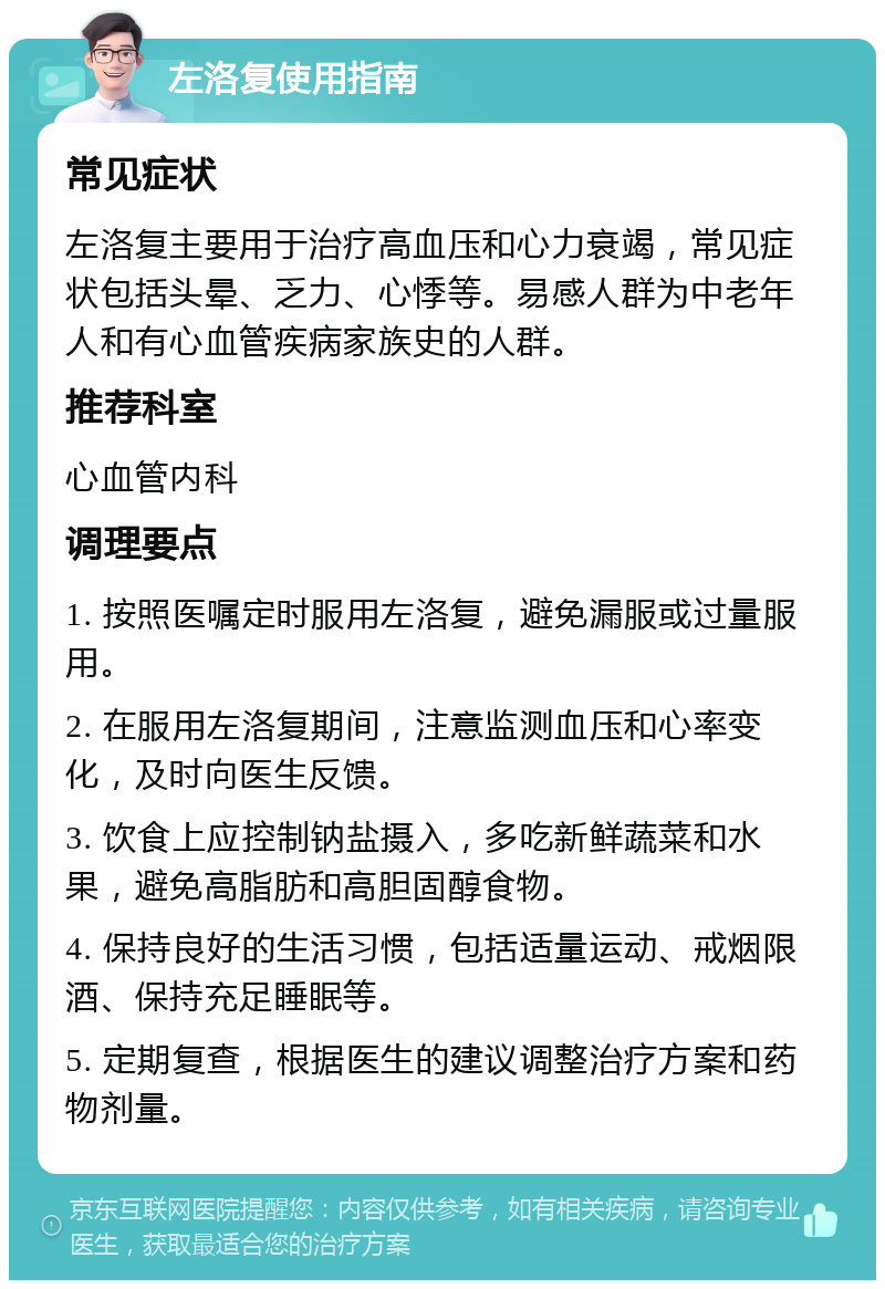 左洛复使用指南 常见症状 左洛复主要用于治疗高血压和心力衰竭，常见症状包括头晕、乏力、心悸等。易感人群为中老年人和有心血管疾病家族史的人群。 推荐科室 心血管内科 调理要点 1. 按照医嘱定时服用左洛复，避免漏服或过量服用。 2. 在服用左洛复期间，注意监测血压和心率变化，及时向医生反馈。 3. 饮食上应控制钠盐摄入，多吃新鲜蔬菜和水果，避免高脂肪和高胆固醇食物。 4. 保持良好的生活习惯，包括适量运动、戒烟限酒、保持充足睡眠等。 5. 定期复查，根据医生的建议调整治疗方案和药物剂量。