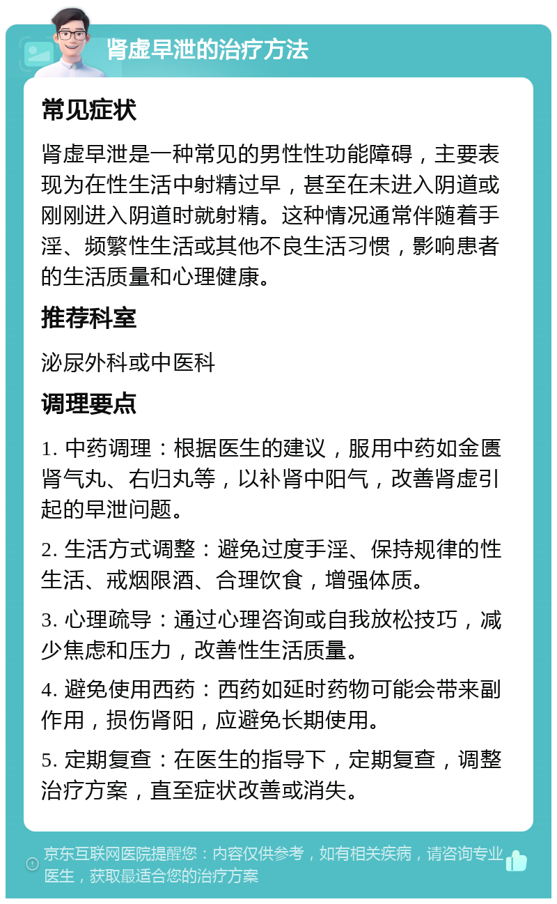 肾虚早泄的治疗方法 常见症状 肾虚早泄是一种常见的男性性功能障碍，主要表现为在性生活中射精过早，甚至在未进入阴道或刚刚进入阴道时就射精。这种情况通常伴随着手淫、频繁性生活或其他不良生活习惯，影响患者的生活质量和心理健康。 推荐科室 泌尿外科或中医科 调理要点 1. 中药调理：根据医生的建议，服用中药如金匮肾气丸、右归丸等，以补肾中阳气，改善肾虚引起的早泄问题。 2. 生活方式调整：避免过度手淫、保持规律的性生活、戒烟限酒、合理饮食，增强体质。 3. 心理疏导：通过心理咨询或自我放松技巧，减少焦虑和压力，改善性生活质量。 4. 避免使用西药：西药如延时药物可能会带来副作用，损伤肾阳，应避免长期使用。 5. 定期复查：在医生的指导下，定期复查，调整治疗方案，直至症状改善或消失。