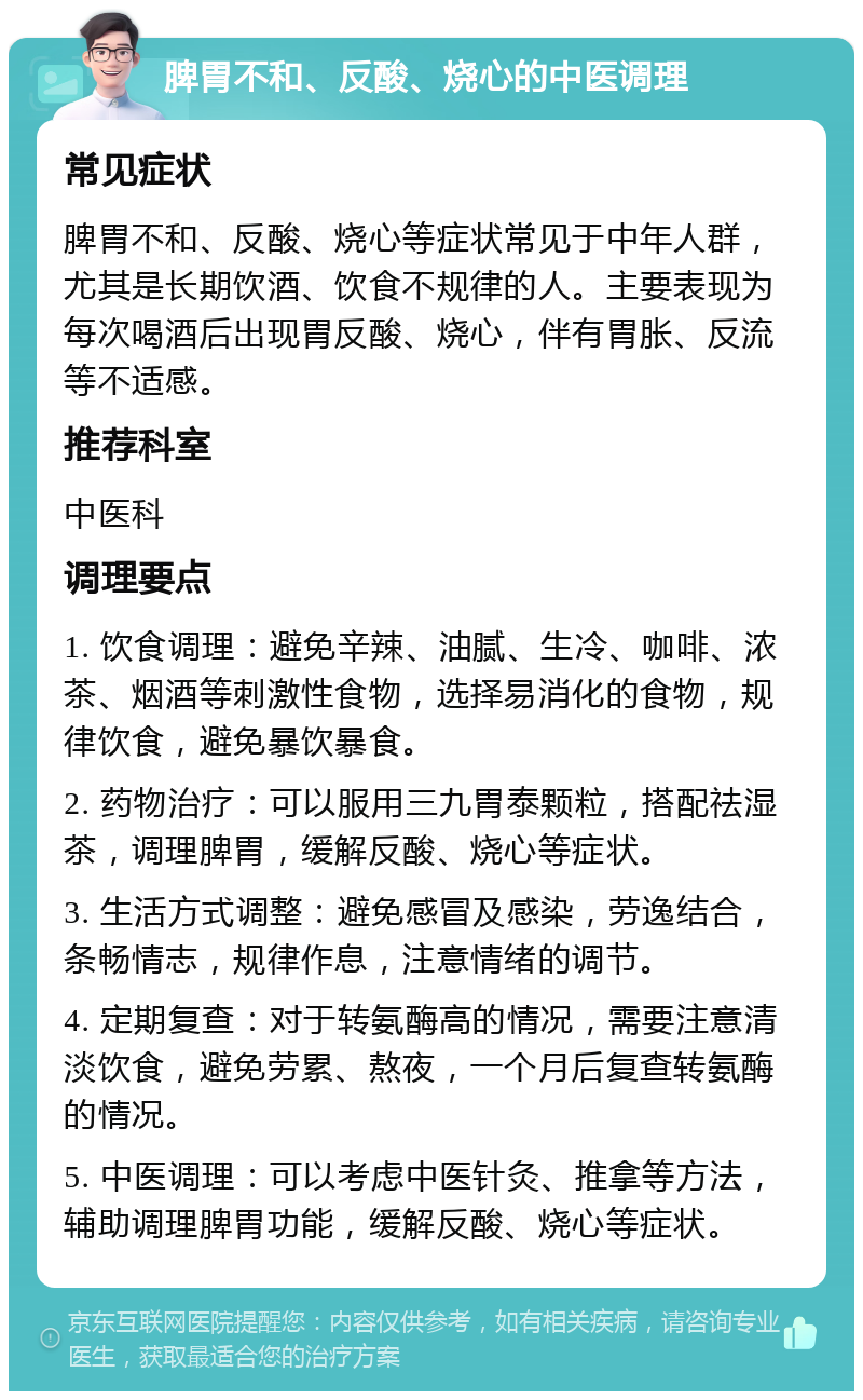 脾胃不和、反酸、烧心的中医调理 常见症状 脾胃不和、反酸、烧心等症状常见于中年人群，尤其是长期饮酒、饮食不规律的人。主要表现为每次喝酒后出现胃反酸、烧心，伴有胃胀、反流等不适感。 推荐科室 中医科 调理要点 1. 饮食调理：避免辛辣、油腻、生冷、咖啡、浓茶、烟酒等刺激性食物，选择易消化的食物，规律饮食，避免暴饮暴食。 2. 药物治疗：可以服用三九胃泰颗粒，搭配祛湿茶，调理脾胃，缓解反酸、烧心等症状。 3. 生活方式调整：避免感冒及感染，劳逸结合，条畅情志，规律作息，注意情绪的调节。 4. 定期复查：对于转氨酶高的情况，需要注意清淡饮食，避免劳累、熬夜，一个月后复查转氨酶的情况。 5. 中医调理：可以考虑中医针灸、推拿等方法，辅助调理脾胃功能，缓解反酸、烧心等症状。