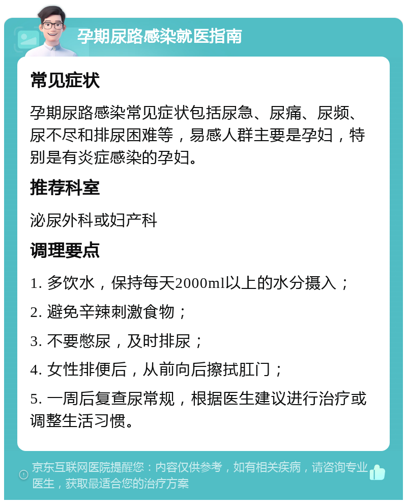 孕期尿路感染就医指南 常见症状 孕期尿路感染常见症状包括尿急、尿痛、尿频、尿不尽和排尿困难等，易感人群主要是孕妇，特别是有炎症感染的孕妇。 推荐科室 泌尿外科或妇产科 调理要点 1. 多饮水，保持每天2000ml以上的水分摄入； 2. 避免辛辣刺激食物； 3. 不要憋尿，及时排尿； 4. 女性排便后，从前向后擦拭肛门； 5. 一周后复查尿常规，根据医生建议进行治疗或调整生活习惯。