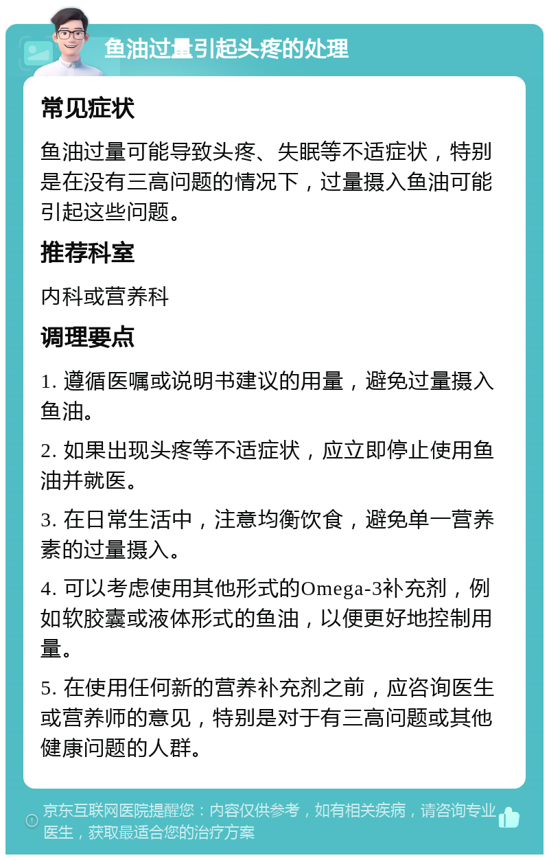 鱼油过量引起头疼的处理 常见症状 鱼油过量可能导致头疼、失眠等不适症状，特别是在没有三高问题的情况下，过量摄入鱼油可能引起这些问题。 推荐科室 内科或营养科 调理要点 1. 遵循医嘱或说明书建议的用量，避免过量摄入鱼油。 2. 如果出现头疼等不适症状，应立即停止使用鱼油并就医。 3. 在日常生活中，注意均衡饮食，避免单一营养素的过量摄入。 4. 可以考虑使用其他形式的Omega-3补充剂，例如软胶囊或液体形式的鱼油，以便更好地控制用量。 5. 在使用任何新的营养补充剂之前，应咨询医生或营养师的意见，特别是对于有三高问题或其他健康问题的人群。