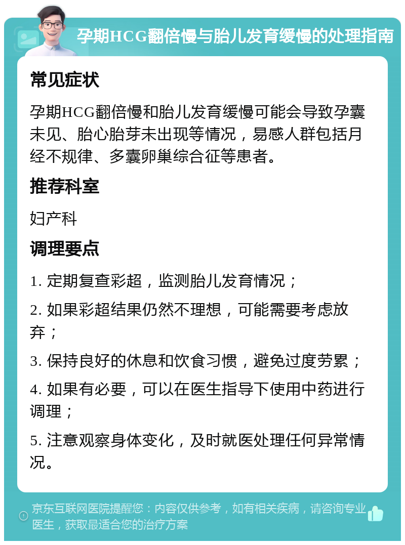 孕期HCG翻倍慢与胎儿发育缓慢的处理指南 常见症状 孕期HCG翻倍慢和胎儿发育缓慢可能会导致孕囊未见、胎心胎芽未出现等情况，易感人群包括月经不规律、多囊卵巢综合征等患者。 推荐科室 妇产科 调理要点 1. 定期复查彩超，监测胎儿发育情况； 2. 如果彩超结果仍然不理想，可能需要考虑放弃； 3. 保持良好的休息和饮食习惯，避免过度劳累； 4. 如果有必要，可以在医生指导下使用中药进行调理； 5. 注意观察身体变化，及时就医处理任何异常情况。