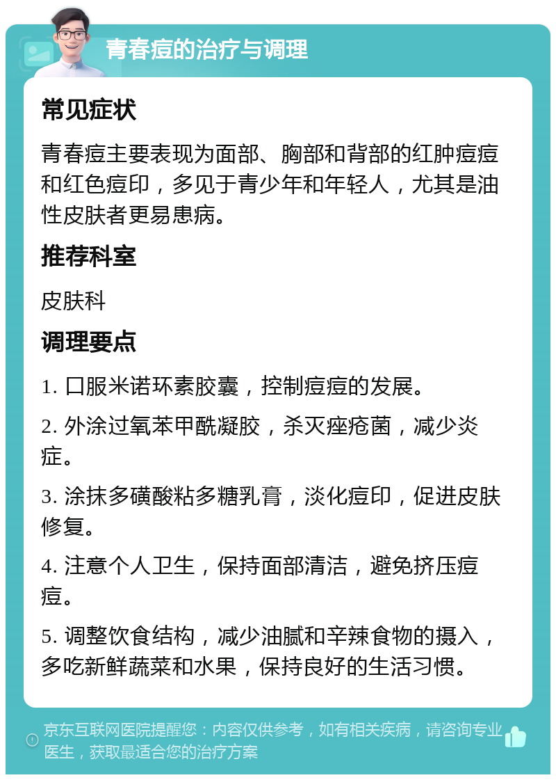 青春痘的治疗与调理 常见症状 青春痘主要表现为面部、胸部和背部的红肿痘痘和红色痘印，多见于青少年和年轻人，尤其是油性皮肤者更易患病。 推荐科室 皮肤科 调理要点 1. 口服米诺环素胶囊，控制痘痘的发展。 2. 外涂过氧苯甲酰凝胶，杀灭痤疮菌，减少炎症。 3. 涂抹多磺酸粘多糖乳膏，淡化痘印，促进皮肤修复。 4. 注意个人卫生，保持面部清洁，避免挤压痘痘。 5. 调整饮食结构，减少油腻和辛辣食物的摄入，多吃新鲜蔬菜和水果，保持良好的生活习惯。