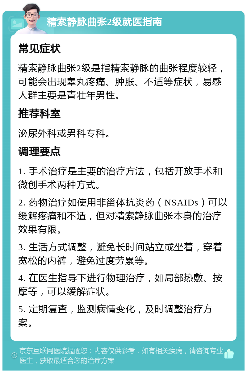 精索静脉曲张2级就医指南 常见症状 精索静脉曲张2级是指精索静脉的曲张程度较轻，可能会出现睾丸疼痛、肿胀、不适等症状，易感人群主要是青壮年男性。 推荐科室 泌尿外科或男科专科。 调理要点 1. 手术治疗是主要的治疗方法，包括开放手术和微创手术两种方式。 2. 药物治疗如使用非甾体抗炎药（NSAIDs）可以缓解疼痛和不适，但对精索静脉曲张本身的治疗效果有限。 3. 生活方式调整，避免长时间站立或坐着，穿着宽松的内裤，避免过度劳累等。 4. 在医生指导下进行物理治疗，如局部热敷、按摩等，可以缓解症状。 5. 定期复查，监测病情变化，及时调整治疗方案。