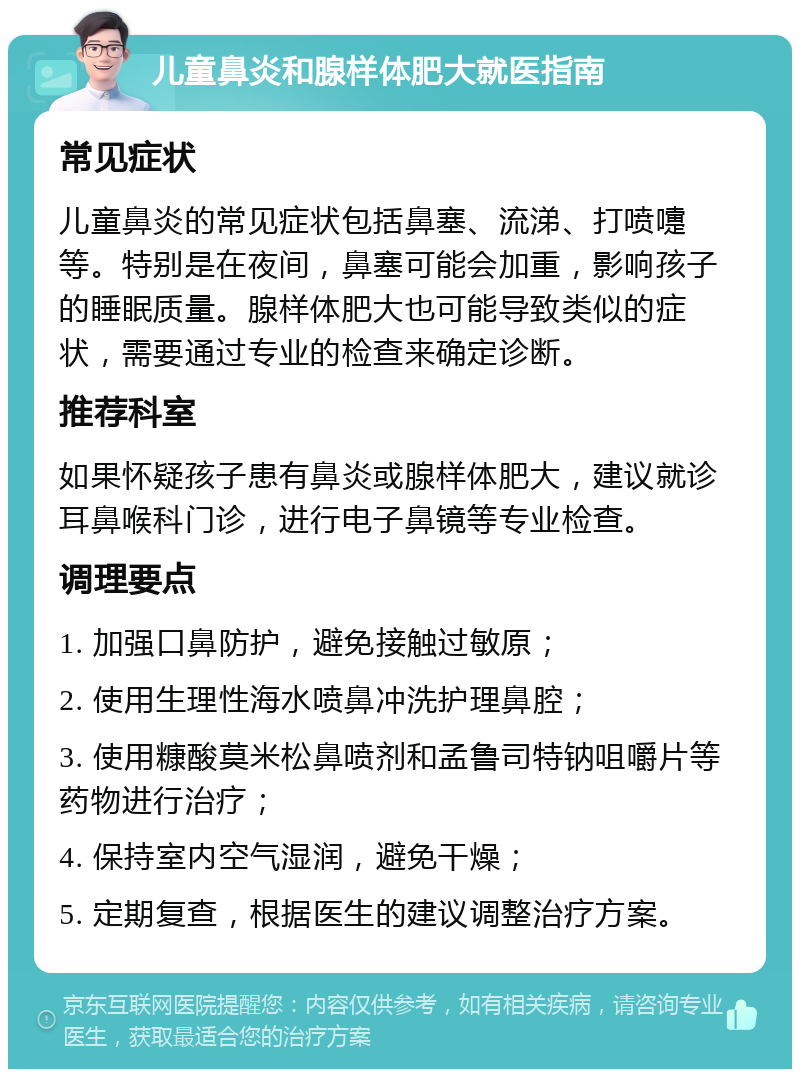 儿童鼻炎和腺样体肥大就医指南 常见症状 儿童鼻炎的常见症状包括鼻塞、流涕、打喷嚏等。特别是在夜间，鼻塞可能会加重，影响孩子的睡眠质量。腺样体肥大也可能导致类似的症状，需要通过专业的检查来确定诊断。 推荐科室 如果怀疑孩子患有鼻炎或腺样体肥大，建议就诊耳鼻喉科门诊，进行电子鼻镜等专业检查。 调理要点 1. 加强口鼻防护，避免接触过敏原； 2. 使用生理性海水喷鼻冲洗护理鼻腔； 3. 使用糠酸莫米松鼻喷剂和孟鲁司特钠咀嚼片等药物进行治疗； 4. 保持室内空气湿润，避免干燥； 5. 定期复查，根据医生的建议调整治疗方案。