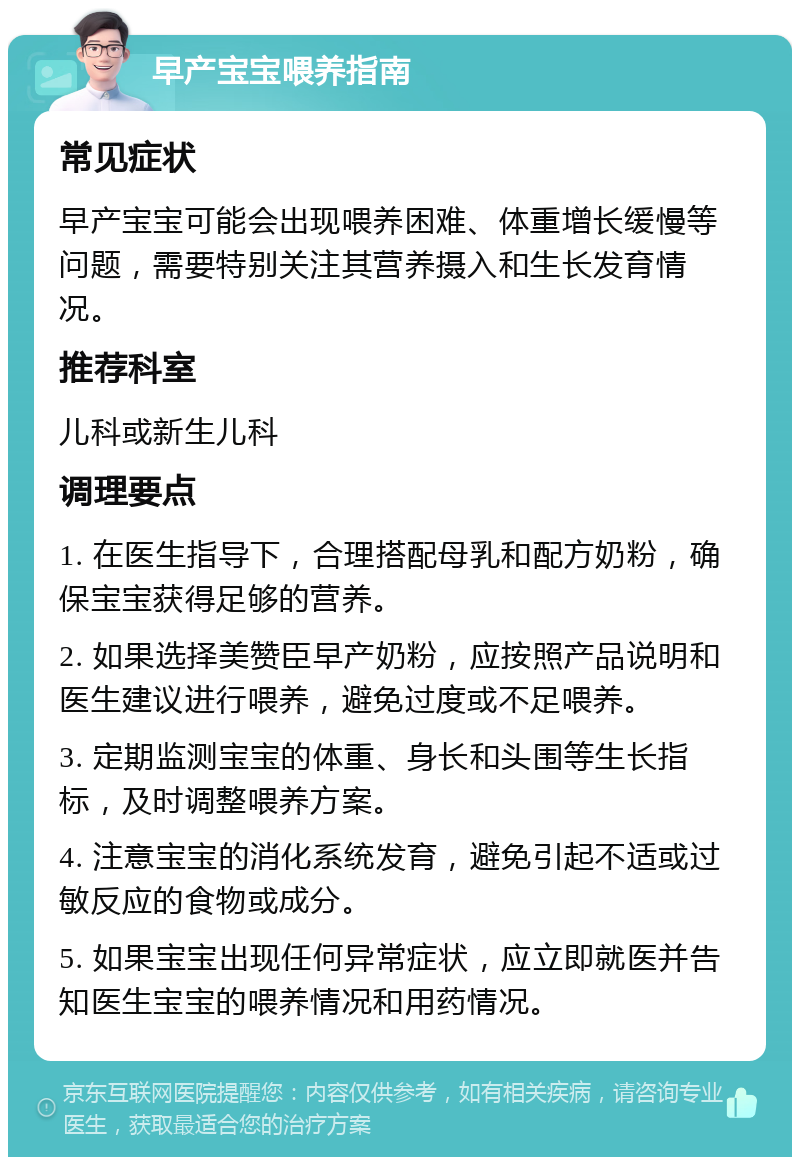 早产宝宝喂养指南 常见症状 早产宝宝可能会出现喂养困难、体重增长缓慢等问题，需要特别关注其营养摄入和生长发育情况。 推荐科室 儿科或新生儿科 调理要点 1. 在医生指导下，合理搭配母乳和配方奶粉，确保宝宝获得足够的营养。 2. 如果选择美赞臣早产奶粉，应按照产品说明和医生建议进行喂养，避免过度或不足喂养。 3. 定期监测宝宝的体重、身长和头围等生长指标，及时调整喂养方案。 4. 注意宝宝的消化系统发育，避免引起不适或过敏反应的食物或成分。 5. 如果宝宝出现任何异常症状，应立即就医并告知医生宝宝的喂养情况和用药情况。