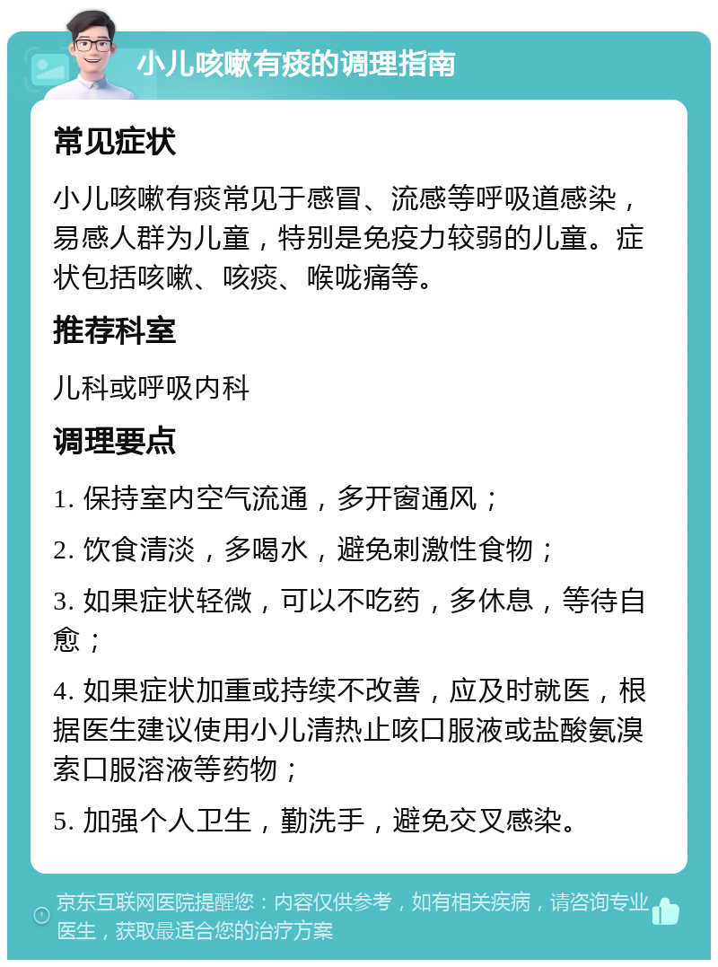 小儿咳嗽有痰的调理指南 常见症状 小儿咳嗽有痰常见于感冒、流感等呼吸道感染，易感人群为儿童，特别是免疫力较弱的儿童。症状包括咳嗽、咳痰、喉咙痛等。 推荐科室 儿科或呼吸内科 调理要点 1. 保持室内空气流通，多开窗通风； 2. 饮食清淡，多喝水，避免刺激性食物； 3. 如果症状轻微，可以不吃药，多休息，等待自愈； 4. 如果症状加重或持续不改善，应及时就医，根据医生建议使用小儿清热止咳口服液或盐酸氨溴索口服溶液等药物； 5. 加强个人卫生，勤洗手，避免交叉感染。