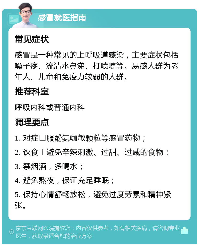 感冒就医指南 常见症状 感冒是一种常见的上呼吸道感染，主要症状包括嗓子疼、流清水鼻涕、打喷嚏等。易感人群为老年人、儿童和免疫力较弱的人群。 推荐科室 呼吸内科或普通内科 调理要点 1. 对症口服酚氨咖敏颗粒等感冒药物； 2. 饮食上避免辛辣刺激、过甜、过咸的食物； 3. 禁烟酒，多喝水； 4. 避免熬夜，保证充足睡眠； 5. 保持心情舒畅放松，避免过度劳累和精神紧张。