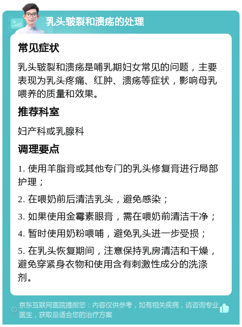 乳头皲裂和溃疡的处理 常见症状 乳头皲裂和溃疡是哺乳期妇女常见的问题，主要表现为乳头疼痛、红肿、溃疡等症状，影响母乳喂养的质量和效果。 推荐科室 妇产科或乳腺科 调理要点 1. 使用羊脂膏或其他专门的乳头修复膏进行局部护理； 2. 在喂奶前后清洁乳头，避免感染； 3. 如果使用金霉素眼膏，需在喂奶前清洁干净； 4. 暂时使用奶粉喂哺，避免乳头进一步受损； 5. 在乳头恢复期间，注意保持乳房清洁和干燥，避免穿紧身衣物和使用含有刺激性成分的洗涤剂。