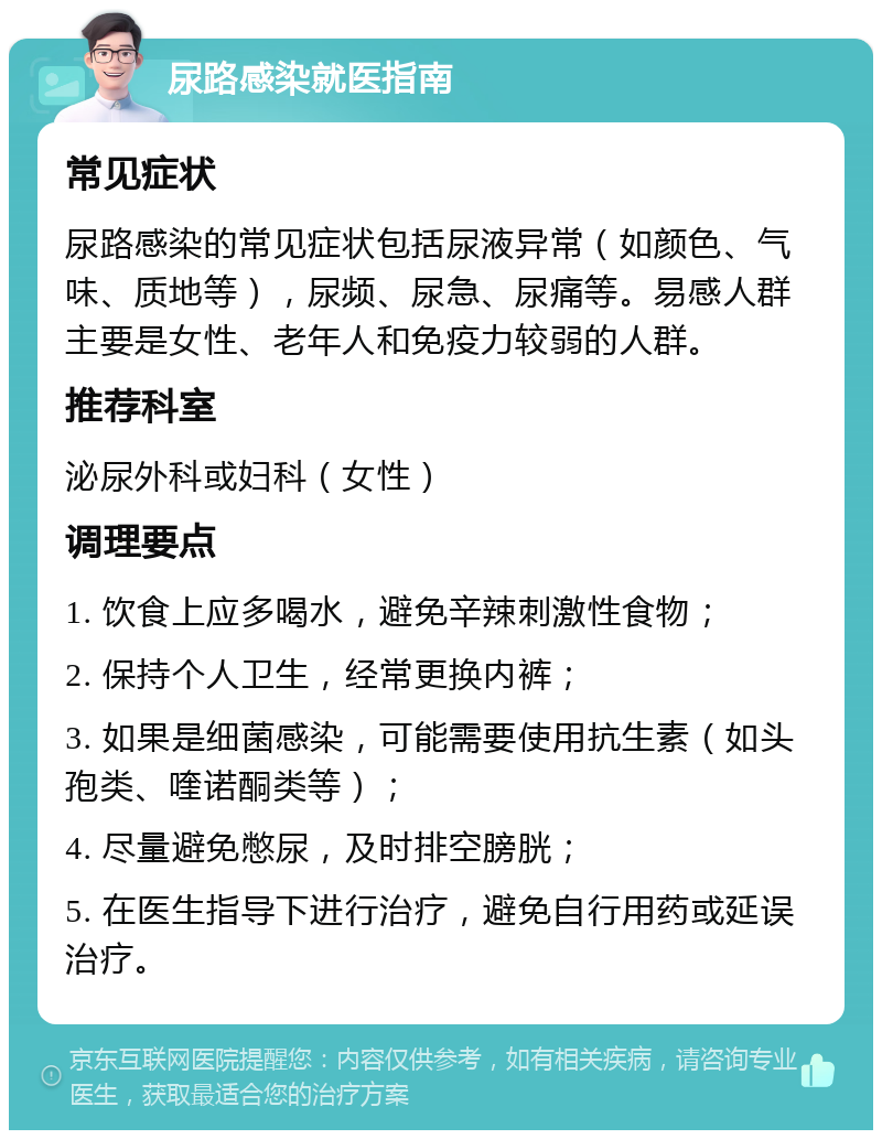 尿路感染就医指南 常见症状 尿路感染的常见症状包括尿液异常（如颜色、气味、质地等），尿频、尿急、尿痛等。易感人群主要是女性、老年人和免疫力较弱的人群。 推荐科室 泌尿外科或妇科（女性） 调理要点 1. 饮食上应多喝水，避免辛辣刺激性食物； 2. 保持个人卫生，经常更换内裤； 3. 如果是细菌感染，可能需要使用抗生素（如头孢类、喹诺酮类等）； 4. 尽量避免憋尿，及时排空膀胱； 5. 在医生指导下进行治疗，避免自行用药或延误治疗。