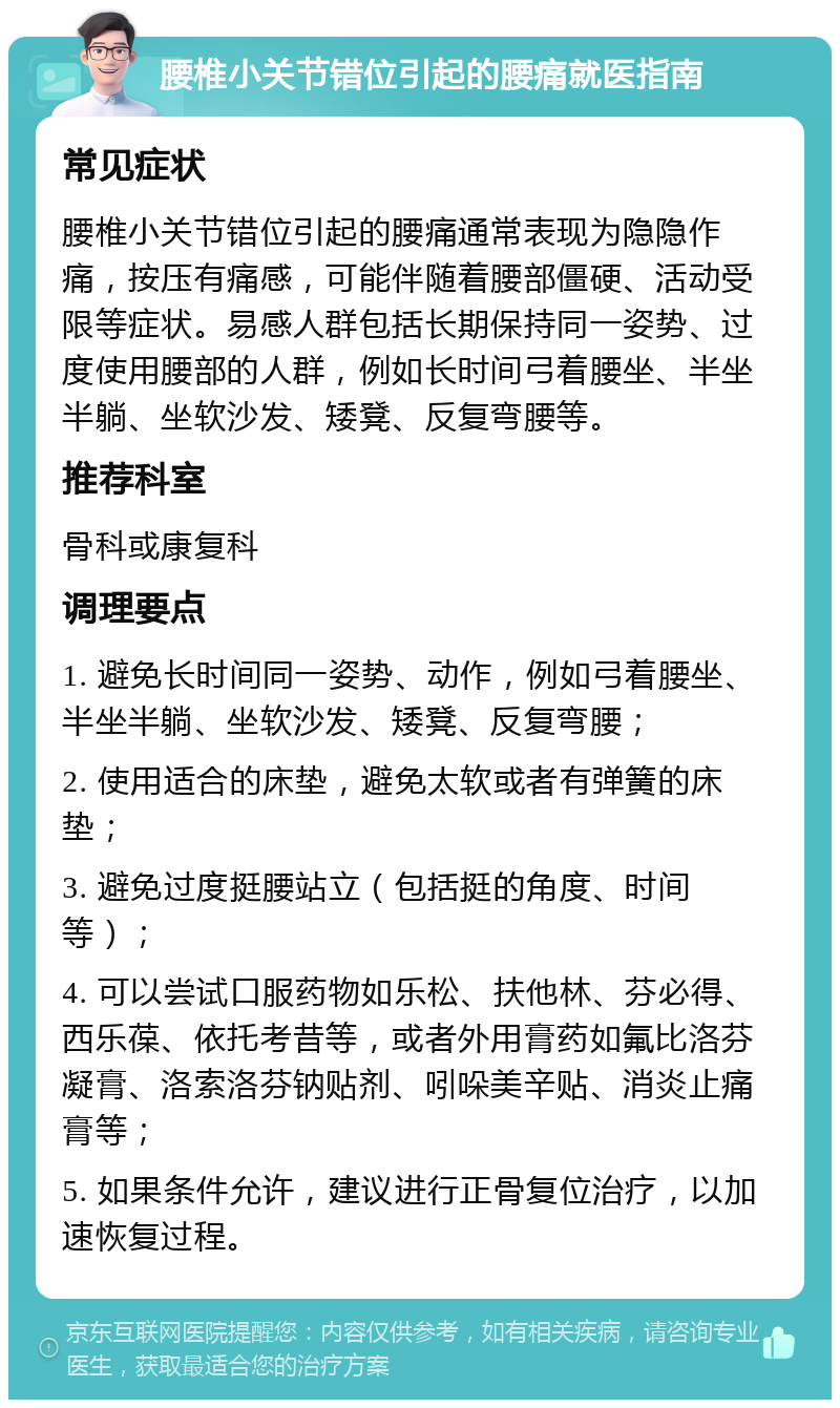 腰椎小关节错位引起的腰痛就医指南 常见症状 腰椎小关节错位引起的腰痛通常表现为隐隐作痛，按压有痛感，可能伴随着腰部僵硬、活动受限等症状。易感人群包括长期保持同一姿势、过度使用腰部的人群，例如长时间弓着腰坐、半坐半躺、坐软沙发、矮凳、反复弯腰等。 推荐科室 骨科或康复科 调理要点 1. 避免长时间同一姿势、动作，例如弓着腰坐、半坐半躺、坐软沙发、矮凳、反复弯腰； 2. 使用适合的床垫，避免太软或者有弹簧的床垫； 3. 避免过度挺腰站立（包括挺的角度、时间等）； 4. 可以尝试口服药物如乐松、扶他林、芬必得、西乐葆、依托考昔等，或者外用膏药如氟比洛芬凝膏、洛索洛芬钠贴剂、吲哚美辛贴、消炎止痛膏等； 5. 如果条件允许，建议进行正骨复位治疗，以加速恢复过程。