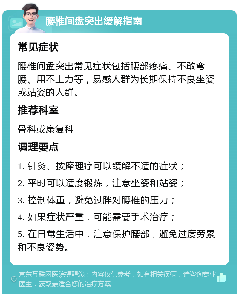 腰椎间盘突出缓解指南 常见症状 腰椎间盘突出常见症状包括腰部疼痛、不敢弯腰、用不上力等，易感人群为长期保持不良坐姿或站姿的人群。 推荐科室 骨科或康复科 调理要点 1. 针灸、按摩理疗可以缓解不适的症状； 2. 平时可以适度锻炼，注意坐姿和站姿； 3. 控制体重，避免过胖对腰椎的压力； 4. 如果症状严重，可能需要手术治疗； 5. 在日常生活中，注意保护腰部，避免过度劳累和不良姿势。