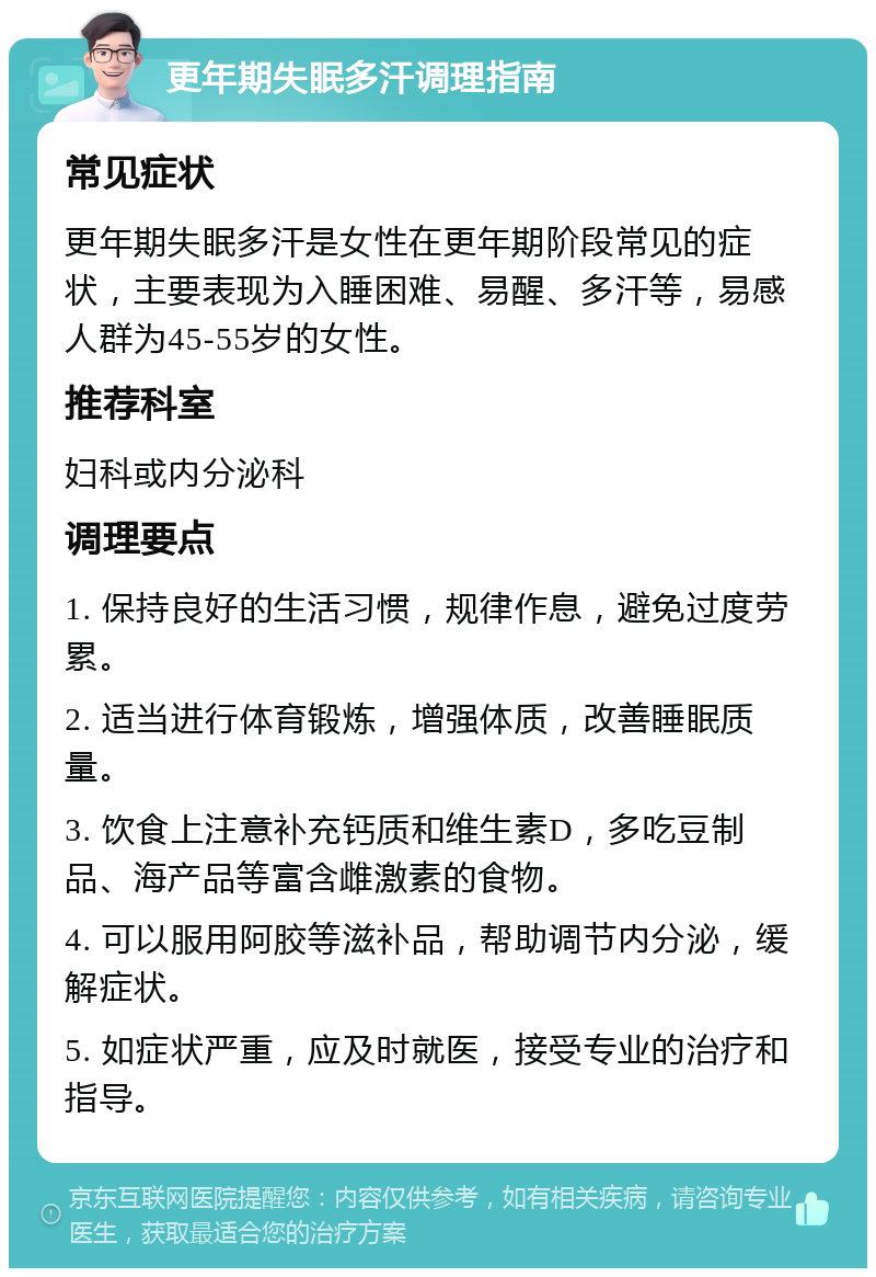 更年期失眠多汗调理指南 常见症状 更年期失眠多汗是女性在更年期阶段常见的症状，主要表现为入睡困难、易醒、多汗等，易感人群为45-55岁的女性。 推荐科室 妇科或内分泌科 调理要点 1. 保持良好的生活习惯，规律作息，避免过度劳累。 2. 适当进行体育锻炼，增强体质，改善睡眠质量。 3. 饮食上注意补充钙质和维生素D，多吃豆制品、海产品等富含雌激素的食物。 4. 可以服用阿胶等滋补品，帮助调节内分泌，缓解症状。 5. 如症状严重，应及时就医，接受专业的治疗和指导。