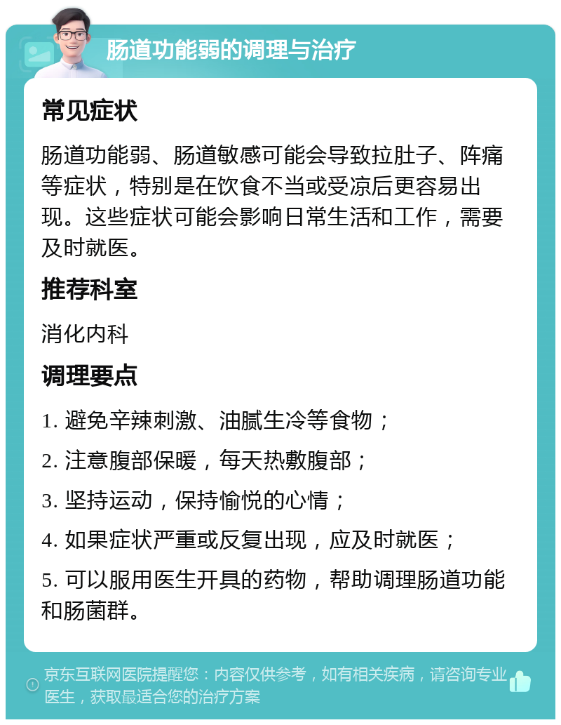 肠道功能弱的调理与治疗 常见症状 肠道功能弱、肠道敏感可能会导致拉肚子、阵痛等症状，特别是在饮食不当或受凉后更容易出现。这些症状可能会影响日常生活和工作，需要及时就医。 推荐科室 消化内科 调理要点 1. 避免辛辣刺激、油腻生冷等食物； 2. 注意腹部保暖，每天热敷腹部； 3. 坚持运动，保持愉悦的心情； 4. 如果症状严重或反复出现，应及时就医； 5. 可以服用医生开具的药物，帮助调理肠道功能和肠菌群。