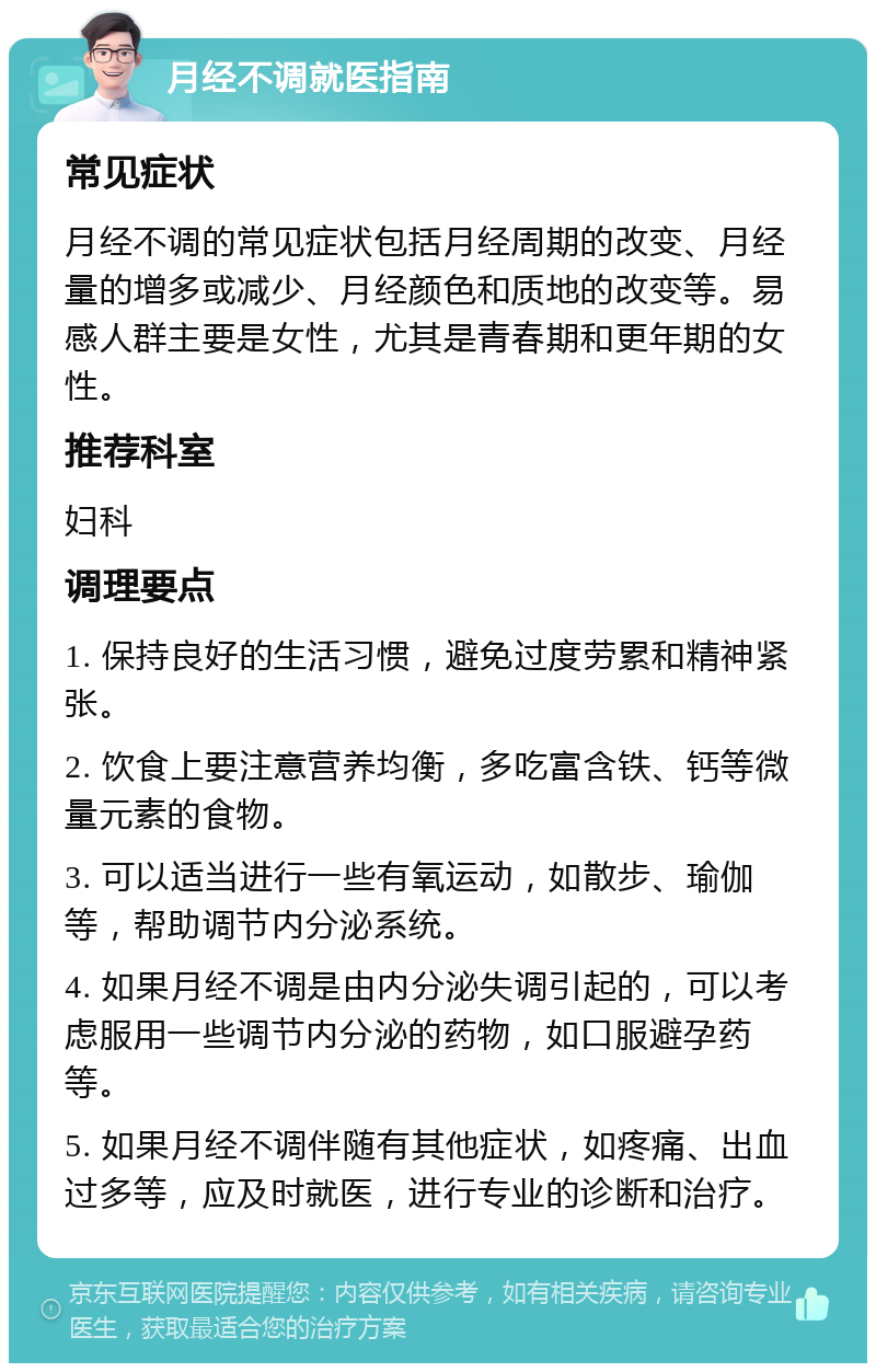 月经不调就医指南 常见症状 月经不调的常见症状包括月经周期的改变、月经量的增多或减少、月经颜色和质地的改变等。易感人群主要是女性，尤其是青春期和更年期的女性。 推荐科室 妇科 调理要点 1. 保持良好的生活习惯，避免过度劳累和精神紧张。 2. 饮食上要注意营养均衡，多吃富含铁、钙等微量元素的食物。 3. 可以适当进行一些有氧运动，如散步、瑜伽等，帮助调节内分泌系统。 4. 如果月经不调是由内分泌失调引起的，可以考虑服用一些调节内分泌的药物，如口服避孕药等。 5. 如果月经不调伴随有其他症状，如疼痛、出血过多等，应及时就医，进行专业的诊断和治疗。