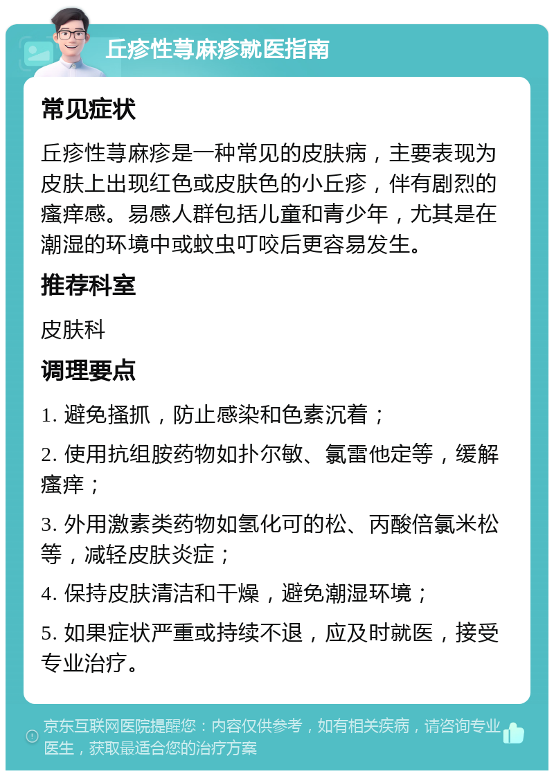 丘疹性荨麻疹就医指南 常见症状 丘疹性荨麻疹是一种常见的皮肤病，主要表现为皮肤上出现红色或皮肤色的小丘疹，伴有剧烈的瘙痒感。易感人群包括儿童和青少年，尤其是在潮湿的环境中或蚊虫叮咬后更容易发生。 推荐科室 皮肤科 调理要点 1. 避免搔抓，防止感染和色素沉着； 2. 使用抗组胺药物如扑尔敏、氯雷他定等，缓解瘙痒； 3. 外用激素类药物如氢化可的松、丙酸倍氯米松等，减轻皮肤炎症； 4. 保持皮肤清洁和干燥，避免潮湿环境； 5. 如果症状严重或持续不退，应及时就医，接受专业治疗。