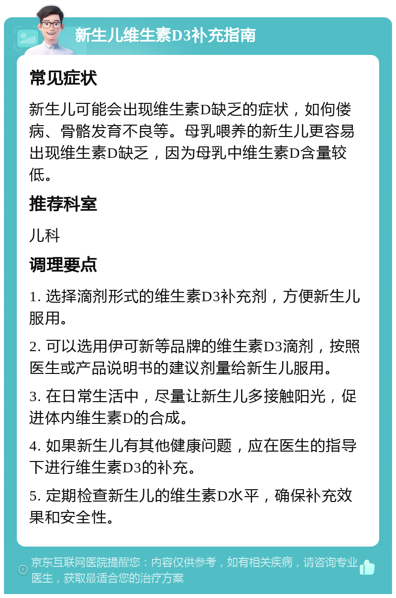 新生儿维生素D3补充指南 常见症状 新生儿可能会出现维生素D缺乏的症状，如佝偻病、骨骼发育不良等。母乳喂养的新生儿更容易出现维生素D缺乏，因为母乳中维生素D含量较低。 推荐科室 儿科 调理要点 1. 选择滴剂形式的维生素D3补充剂，方便新生儿服用。 2. 可以选用伊可新等品牌的维生素D3滴剂，按照医生或产品说明书的建议剂量给新生儿服用。 3. 在日常生活中，尽量让新生儿多接触阳光，促进体内维生素D的合成。 4. 如果新生儿有其他健康问题，应在医生的指导下进行维生素D3的补充。 5. 定期检查新生儿的维生素D水平，确保补充效果和安全性。