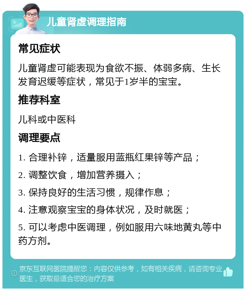 儿童肾虚调理指南 常见症状 儿童肾虚可能表现为食欲不振、体弱多病、生长发育迟缓等症状，常见于1岁半的宝宝。 推荐科室 儿科或中医科 调理要点 1. 合理补锌，适量服用蓝瓶红果锌等产品； 2. 调整饮食，增加营养摄入； 3. 保持良好的生活习惯，规律作息； 4. 注意观察宝宝的身体状况，及时就医； 5. 可以考虑中医调理，例如服用六味地黄丸等中药方剂。