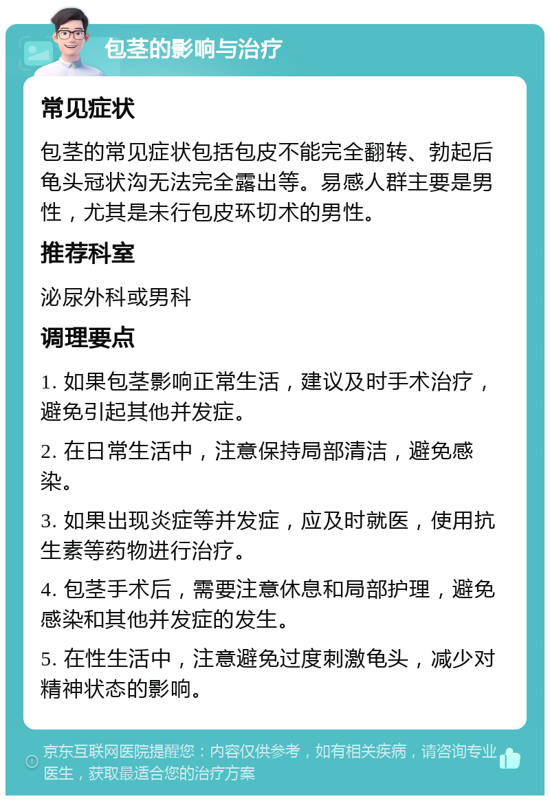 包茎的影响与治疗 常见症状 包茎的常见症状包括包皮不能完全翻转、勃起后龟头冠状沟无法完全露出等。易感人群主要是男性，尤其是未行包皮环切术的男性。 推荐科室 泌尿外科或男科 调理要点 1. 如果包茎影响正常生活，建议及时手术治疗，避免引起其他并发症。 2. 在日常生活中，注意保持局部清洁，避免感染。 3. 如果出现炎症等并发症，应及时就医，使用抗生素等药物进行治疗。 4. 包茎手术后，需要注意休息和局部护理，避免感染和其他并发症的发生。 5. 在性生活中，注意避免过度刺激龟头，减少对精神状态的影响。