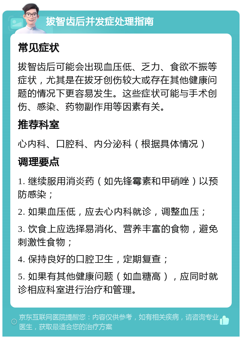 拔智齿后并发症处理指南 常见症状 拔智齿后可能会出现血压低、乏力、食欲不振等症状，尤其是在拔牙创伤较大或存在其他健康问题的情况下更容易发生。这些症状可能与手术创伤、感染、药物副作用等因素有关。 推荐科室 心内科、口腔科、内分泌科（根据具体情况） 调理要点 1. 继续服用消炎药（如先锋霉素和甲硝唑）以预防感染； 2. 如果血压低，应去心内科就诊，调整血压； 3. 饮食上应选择易消化、营养丰富的食物，避免刺激性食物； 4. 保持良好的口腔卫生，定期复查； 5. 如果有其他健康问题（如血糖高），应同时就诊相应科室进行治疗和管理。