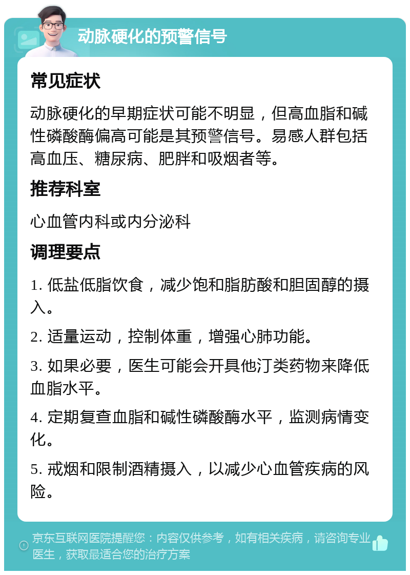 动脉硬化的预警信号 常见症状 动脉硬化的早期症状可能不明显，但高血脂和碱性磷酸酶偏高可能是其预警信号。易感人群包括高血压、糖尿病、肥胖和吸烟者等。 推荐科室 心血管内科或内分泌科 调理要点 1. 低盐低脂饮食，减少饱和脂肪酸和胆固醇的摄入。 2. 适量运动，控制体重，增强心肺功能。 3. 如果必要，医生可能会开具他汀类药物来降低血脂水平。 4. 定期复查血脂和碱性磷酸酶水平，监测病情变化。 5. 戒烟和限制酒精摄入，以减少心血管疾病的风险。