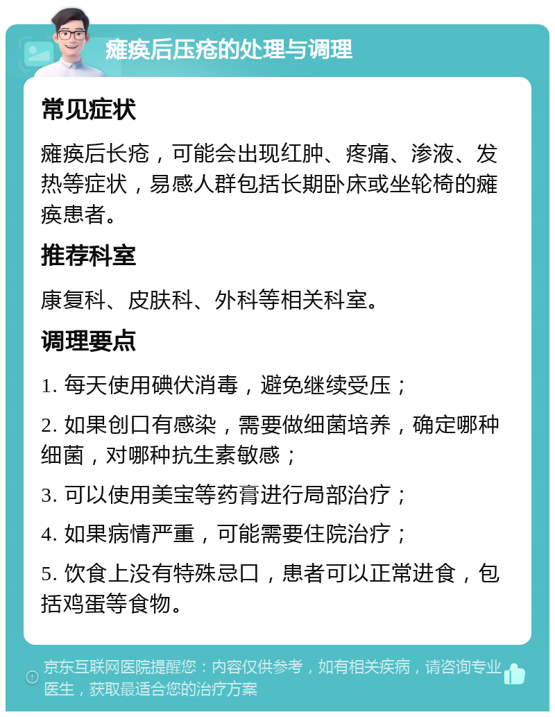 瘫痪后压疮的处理与调理 常见症状 瘫痪后长疮，可能会出现红肿、疼痛、渗液、发热等症状，易感人群包括长期卧床或坐轮椅的瘫痪患者。 推荐科室 康复科、皮肤科、外科等相关科室。 调理要点 1. 每天使用碘伏消毒，避免继续受压； 2. 如果创口有感染，需要做细菌培养，确定哪种细菌，对哪种抗生素敏感； 3. 可以使用美宝等药膏进行局部治疗； 4. 如果病情严重，可能需要住院治疗； 5. 饮食上没有特殊忌口，患者可以正常进食，包括鸡蛋等食物。