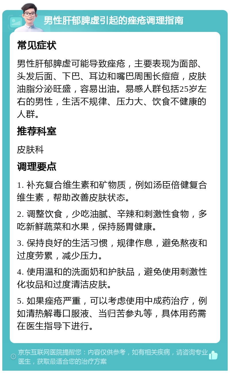 男性肝郁脾虚引起的痤疮调理指南 常见症状 男性肝郁脾虚可能导致痤疮，主要表现为面部、头发后面、下巴、耳边和嘴巴周围长痘痘，皮肤油脂分泌旺盛，容易出油。易感人群包括25岁左右的男性，生活不规律、压力大、饮食不健康的人群。 推荐科室 皮肤科 调理要点 1. 补充复合维生素和矿物质，例如汤臣倍健复合维生素，帮助改善皮肤状态。 2. 调整饮食，少吃油腻、辛辣和刺激性食物，多吃新鲜蔬菜和水果，保持肠胃健康。 3. 保持良好的生活习惯，规律作息，避免熬夜和过度劳累，减少压力。 4. 使用温和的洗面奶和护肤品，避免使用刺激性化妆品和过度清洁皮肤。 5. 如果痤疮严重，可以考虑使用中成药治疗，例如清热解毒口服液、当归苦参丸等，具体用药需在医生指导下进行。