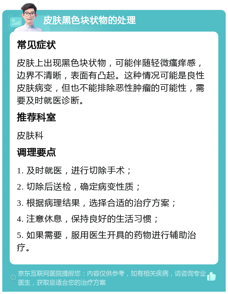 皮肤黑色块状物的处理 常见症状 皮肤上出现黑色块状物，可能伴随轻微瘙痒感，边界不清晰，表面有凸起。这种情况可能是良性皮肤病变，但也不能排除恶性肿瘤的可能性，需要及时就医诊断。 推荐科室 皮肤科 调理要点 1. 及时就医，进行切除手术； 2. 切除后送检，确定病变性质； 3. 根据病理结果，选择合适的治疗方案； 4. 注意休息，保持良好的生活习惯； 5. 如果需要，服用医生开具的药物进行辅助治疗。