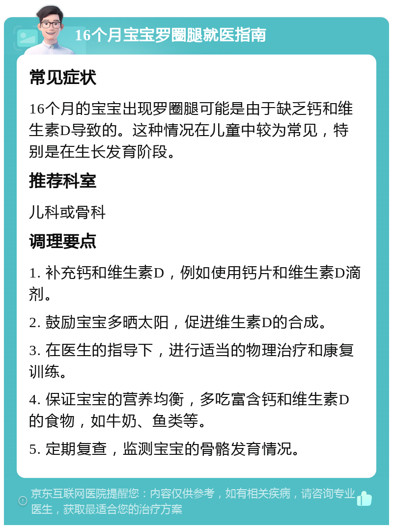 16个月宝宝罗圈腿就医指南 常见症状 16个月的宝宝出现罗圈腿可能是由于缺乏钙和维生素D导致的。这种情况在儿童中较为常见，特别是在生长发育阶段。 推荐科室 儿科或骨科 调理要点 1. 补充钙和维生素D，例如使用钙片和维生素D滴剂。 2. 鼓励宝宝多晒太阳，促进维生素D的合成。 3. 在医生的指导下，进行适当的物理治疗和康复训练。 4. 保证宝宝的营养均衡，多吃富含钙和维生素D的食物，如牛奶、鱼类等。 5. 定期复查，监测宝宝的骨骼发育情况。