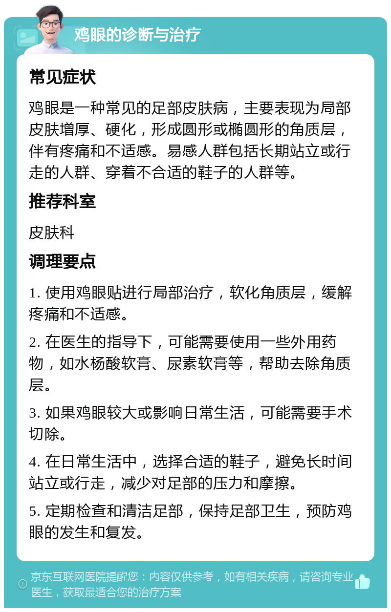 鸡眼的诊断与治疗 常见症状 鸡眼是一种常见的足部皮肤病，主要表现为局部皮肤增厚、硬化，形成圆形或椭圆形的角质层，伴有疼痛和不适感。易感人群包括长期站立或行走的人群、穿着不合适的鞋子的人群等。 推荐科室 皮肤科 调理要点 1. 使用鸡眼贴进行局部治疗，软化角质层，缓解疼痛和不适感。 2. 在医生的指导下，可能需要使用一些外用药物，如水杨酸软膏、尿素软膏等，帮助去除角质层。 3. 如果鸡眼较大或影响日常生活，可能需要手术切除。 4. 在日常生活中，选择合适的鞋子，避免长时间站立或行走，减少对足部的压力和摩擦。 5. 定期检查和清洁足部，保持足部卫生，预防鸡眼的发生和复发。