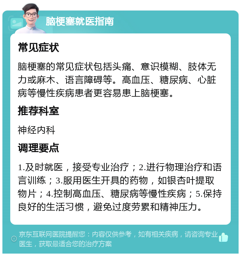 脑梗塞就医指南 常见症状 脑梗塞的常见症状包括头痛、意识模糊、肢体无力或麻木、语言障碍等。高血压、糖尿病、心脏病等慢性疾病患者更容易患上脑梗塞。 推荐科室 神经内科 调理要点 1.及时就医，接受专业治疗；2.进行物理治疗和语言训练；3.服用医生开具的药物，如银杏叶提取物片；4.控制高血压、糖尿病等慢性疾病；5.保持良好的生活习惯，避免过度劳累和精神压力。