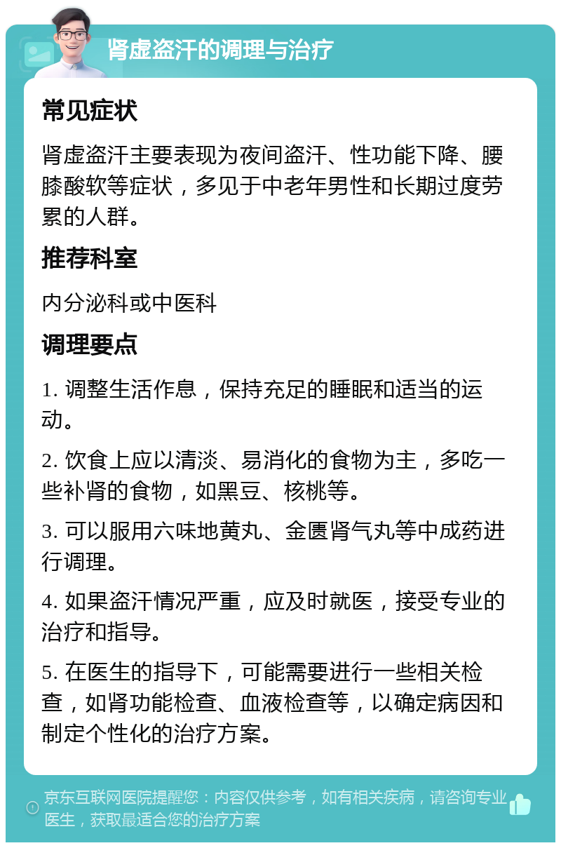 肾虚盗汗的调理与治疗 常见症状 肾虚盗汗主要表现为夜间盗汗、性功能下降、腰膝酸软等症状，多见于中老年男性和长期过度劳累的人群。 推荐科室 内分泌科或中医科 调理要点 1. 调整生活作息，保持充足的睡眠和适当的运动。 2. 饮食上应以清淡、易消化的食物为主，多吃一些补肾的食物，如黑豆、核桃等。 3. 可以服用六味地黄丸、金匮肾气丸等中成药进行调理。 4. 如果盗汗情况严重，应及时就医，接受专业的治疗和指导。 5. 在医生的指导下，可能需要进行一些相关检查，如肾功能检查、血液检查等，以确定病因和制定个性化的治疗方案。