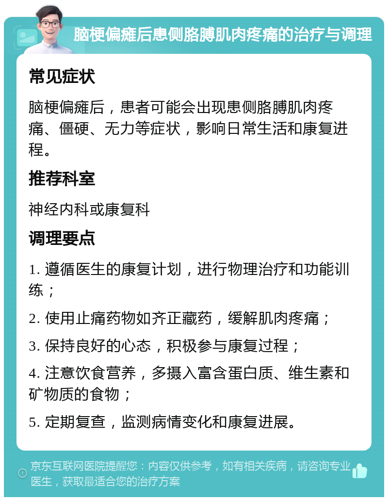 脑梗偏瘫后患侧胳膊肌肉疼痛的治疗与调理 常见症状 脑梗偏瘫后，患者可能会出现患侧胳膊肌肉疼痛、僵硬、无力等症状，影响日常生活和康复进程。 推荐科室 神经内科或康复科 调理要点 1. 遵循医生的康复计划，进行物理治疗和功能训练； 2. 使用止痛药物如齐正藏药，缓解肌肉疼痛； 3. 保持良好的心态，积极参与康复过程； 4. 注意饮食营养，多摄入富含蛋白质、维生素和矿物质的食物； 5. 定期复查，监测病情变化和康复进展。