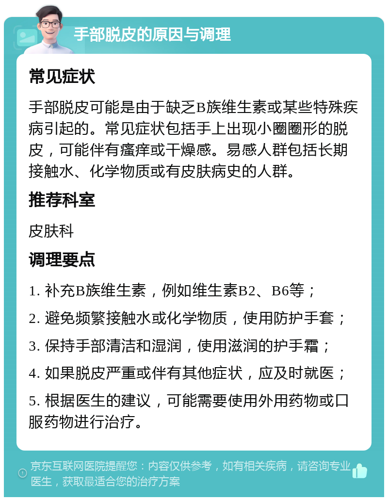 手部脱皮的原因与调理 常见症状 手部脱皮可能是由于缺乏B族维生素或某些特殊疾病引起的。常见症状包括手上出现小圈圈形的脱皮，可能伴有瘙痒或干燥感。易感人群包括长期接触水、化学物质或有皮肤病史的人群。 推荐科室 皮肤科 调理要点 1. 补充B族维生素，例如维生素B2、B6等； 2. 避免频繁接触水或化学物质，使用防护手套； 3. 保持手部清洁和湿润，使用滋润的护手霜； 4. 如果脱皮严重或伴有其他症状，应及时就医； 5. 根据医生的建议，可能需要使用外用药物或口服药物进行治疗。