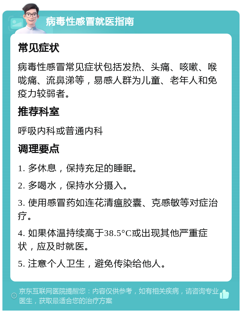 病毒性感冒就医指南 常见症状 病毒性感冒常见症状包括发热、头痛、咳嗽、喉咙痛、流鼻涕等，易感人群为儿童、老年人和免疫力较弱者。 推荐科室 呼吸内科或普通内科 调理要点 1. 多休息，保持充足的睡眠。 2. 多喝水，保持水分摄入。 3. 使用感冒药如连花清瘟胶囊、克感敏等对症治疗。 4. 如果体温持续高于38.5°C或出现其他严重症状，应及时就医。 5. 注意个人卫生，避免传染给他人。