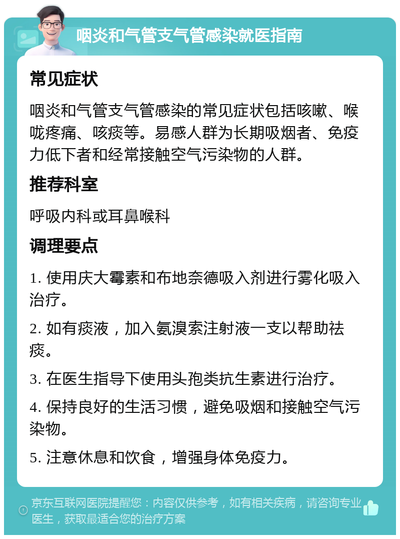 咽炎和气管支气管感染就医指南 常见症状 咽炎和气管支气管感染的常见症状包括咳嗽、喉咙疼痛、咳痰等。易感人群为长期吸烟者、免疫力低下者和经常接触空气污染物的人群。 推荐科室 呼吸内科或耳鼻喉科 调理要点 1. 使用庆大霉素和布地奈德吸入剂进行雾化吸入治疗。 2. 如有痰液，加入氨溴索注射液一支以帮助祛痰。 3. 在医生指导下使用头孢类抗生素进行治疗。 4. 保持良好的生活习惯，避免吸烟和接触空气污染物。 5. 注意休息和饮食，增强身体免疫力。