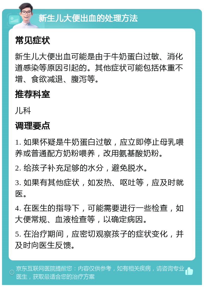 新生儿大便出血的处理方法 常见症状 新生儿大便出血可能是由于牛奶蛋白过敏、消化道感染等原因引起的。其他症状可能包括体重不增、食欲减退、腹泻等。 推荐科室 儿科 调理要点 1. 如果怀疑是牛奶蛋白过敏，应立即停止母乳喂养或普通配方奶粉喂养，改用氨基酸奶粉。 2. 给孩子补充足够的水分，避免脱水。 3. 如果有其他症状，如发热、呕吐等，应及时就医。 4. 在医生的指导下，可能需要进行一些检查，如大便常规、血液检查等，以确定病因。 5. 在治疗期间，应密切观察孩子的症状变化，并及时向医生反馈。