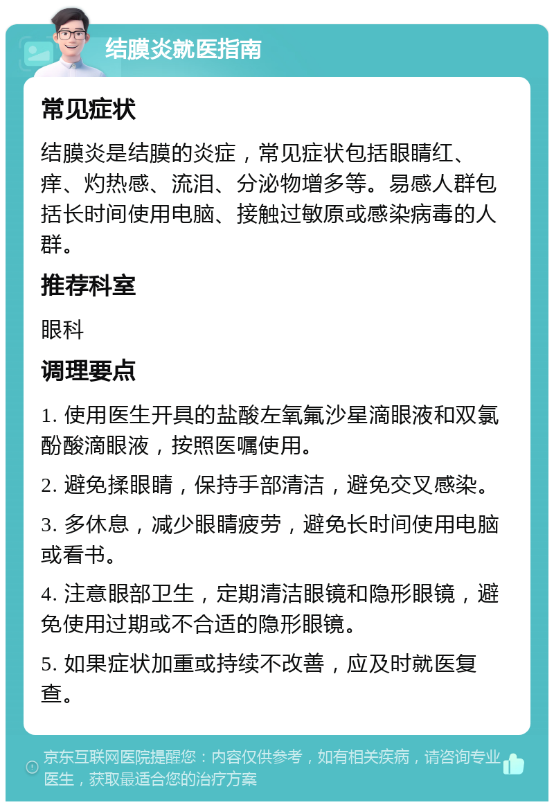 结膜炎就医指南 常见症状 结膜炎是结膜的炎症，常见症状包括眼睛红、痒、灼热感、流泪、分泌物增多等。易感人群包括长时间使用电脑、接触过敏原或感染病毒的人群。 推荐科室 眼科 调理要点 1. 使用医生开具的盐酸左氧氟沙星滴眼液和双氯酚酸滴眼液，按照医嘱使用。 2. 避免揉眼睛，保持手部清洁，避免交叉感染。 3. 多休息，减少眼睛疲劳，避免长时间使用电脑或看书。 4. 注意眼部卫生，定期清洁眼镜和隐形眼镜，避免使用过期或不合适的隐形眼镜。 5. 如果症状加重或持续不改善，应及时就医复查。