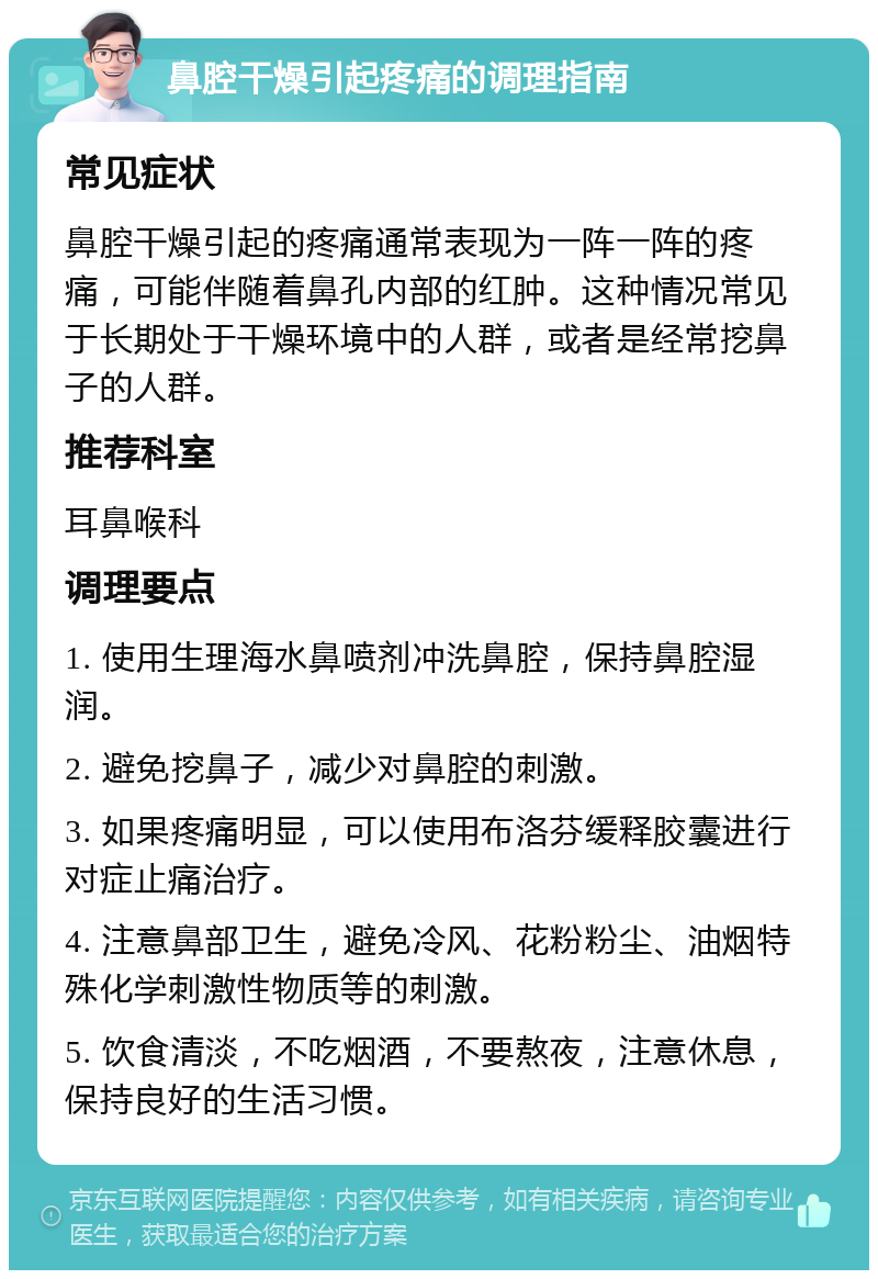 鼻腔干燥引起疼痛的调理指南 常见症状 鼻腔干燥引起的疼痛通常表现为一阵一阵的疼痛，可能伴随着鼻孔内部的红肿。这种情况常见于长期处于干燥环境中的人群，或者是经常挖鼻子的人群。 推荐科室 耳鼻喉科 调理要点 1. 使用生理海水鼻喷剂冲洗鼻腔，保持鼻腔湿润。 2. 避免挖鼻子，减少对鼻腔的刺激。 3. 如果疼痛明显，可以使用布洛芬缓释胶囊进行对症止痛治疗。 4. 注意鼻部卫生，避免冷风、花粉粉尘、油烟特殊化学刺激性物质等的刺激。 5. 饮食清淡，不吃烟酒，不要熬夜，注意休息，保持良好的生活习惯。