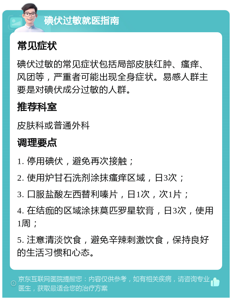 碘伏过敏就医指南 常见症状 碘伏过敏的常见症状包括局部皮肤红肿、瘙痒、风团等，严重者可能出现全身症状。易感人群主要是对碘伏成分过敏的人群。 推荐科室 皮肤科或普通外科 调理要点 1. 停用碘伏，避免再次接触； 2. 使用炉甘石洗剂涂抹瘙痒区域，日3次； 3. 口服盐酸左西替利嗪片，日1次，次1片； 4. 在结痂的区域涂抹莫匹罗星软膏，日3次，使用1周； 5. 注意清淡饮食，避免辛辣刺激饮食，保持良好的生活习惯和心态。