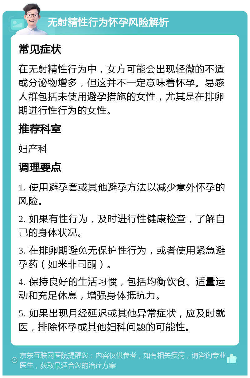 无射精性行为怀孕风险解析 常见症状 在无射精性行为中，女方可能会出现轻微的不适或分泌物增多，但这并不一定意味着怀孕。易感人群包括未使用避孕措施的女性，尤其是在排卵期进行性行为的女性。 推荐科室 妇产科 调理要点 1. 使用避孕套或其他避孕方法以减少意外怀孕的风险。 2. 如果有性行为，及时进行性健康检查，了解自己的身体状况。 3. 在排卵期避免无保护性行为，或者使用紧急避孕药（如米非司酮）。 4. 保持良好的生活习惯，包括均衡饮食、适量运动和充足休息，增强身体抵抗力。 5. 如果出现月经延迟或其他异常症状，应及时就医，排除怀孕或其他妇科问题的可能性。