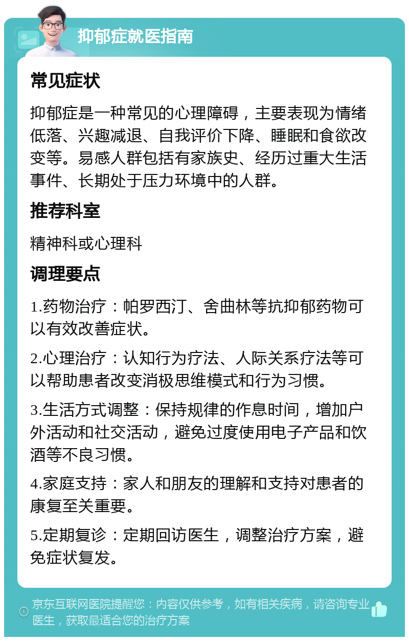 抑郁症就医指南 常见症状 抑郁症是一种常见的心理障碍，主要表现为情绪低落、兴趣减退、自我评价下降、睡眠和食欲改变等。易感人群包括有家族史、经历过重大生活事件、长期处于压力环境中的人群。 推荐科室 精神科或心理科 调理要点 1.药物治疗：帕罗西汀、舍曲林等抗抑郁药物可以有效改善症状。 2.心理治疗：认知行为疗法、人际关系疗法等可以帮助患者改变消极思维模式和行为习惯。 3.生活方式调整：保持规律的作息时间，增加户外活动和社交活动，避免过度使用电子产品和饮酒等不良习惯。 4.家庭支持：家人和朋友的理解和支持对患者的康复至关重要。 5.定期复诊：定期回访医生，调整治疗方案，避免症状复发。