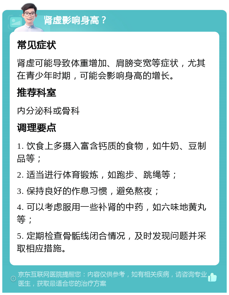 肾虚影响身高？ 常见症状 肾虚可能导致体重增加、肩膀变宽等症状，尤其在青少年时期，可能会影响身高的增长。 推荐科室 内分泌科或骨科 调理要点 1. 饮食上多摄入富含钙质的食物，如牛奶、豆制品等； 2. 适当进行体育锻炼，如跑步、跳绳等； 3. 保持良好的作息习惯，避免熬夜； 4. 可以考虑服用一些补肾的中药，如六味地黄丸等； 5. 定期检查骨骺线闭合情况，及时发现问题并采取相应措施。