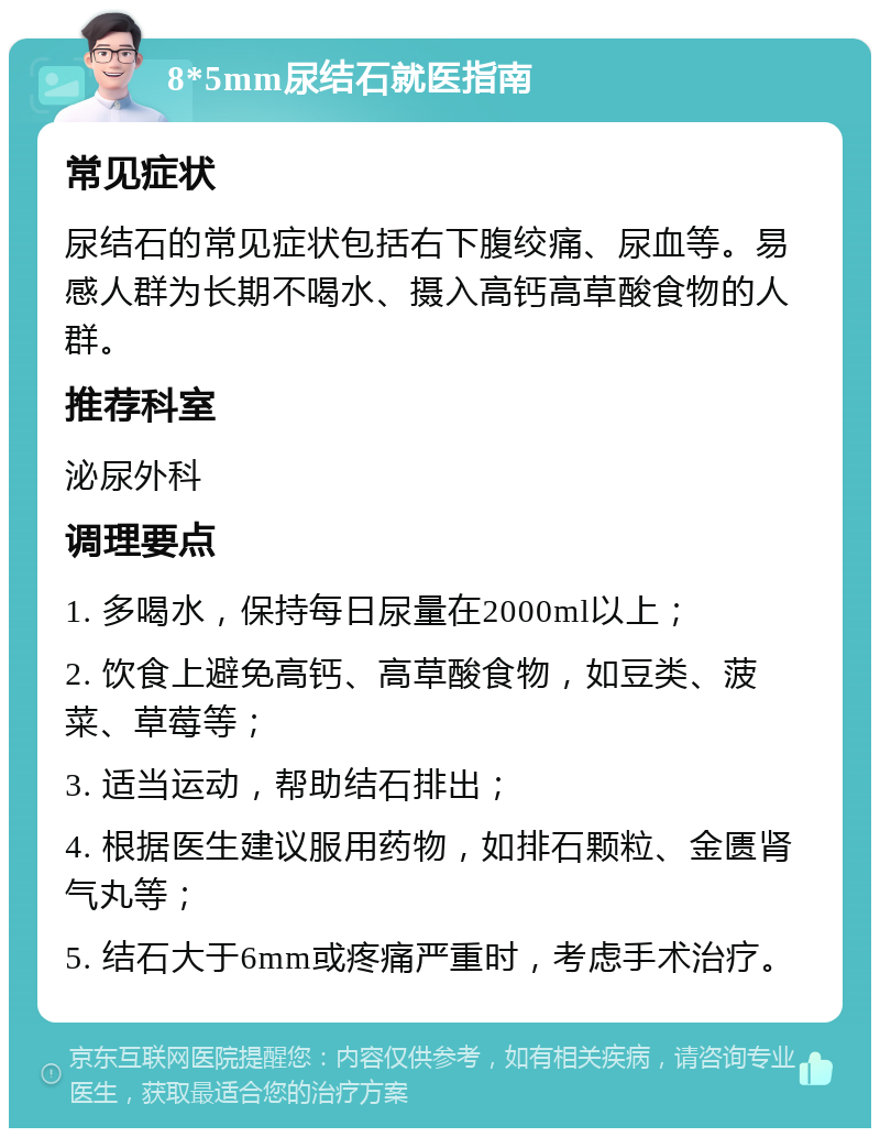 8*5mm尿结石就医指南 常见症状 尿结石的常见症状包括右下腹绞痛、尿血等。易感人群为长期不喝水、摄入高钙高草酸食物的人群。 推荐科室 泌尿外科 调理要点 1. 多喝水，保持每日尿量在2000ml以上； 2. 饮食上避免高钙、高草酸食物，如豆类、菠菜、草莓等； 3. 适当运动，帮助结石排出； 4. 根据医生建议服用药物，如排石颗粒、金匮肾气丸等； 5. 结石大于6mm或疼痛严重时，考虑手术治疗。