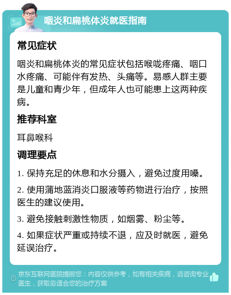 咽炎和扁桃体炎就医指南 常见症状 咽炎和扁桃体炎的常见症状包括喉咙疼痛、咽口水疼痛、可能伴有发热、头痛等。易感人群主要是儿童和青少年，但成年人也可能患上这两种疾病。 推荐科室 耳鼻喉科 调理要点 1. 保持充足的休息和水分摄入，避免过度用嗓。 2. 使用蒲地蓝消炎口服液等药物进行治疗，按照医生的建议使用。 3. 避免接触刺激性物质，如烟雾、粉尘等。 4. 如果症状严重或持续不退，应及时就医，避免延误治疗。