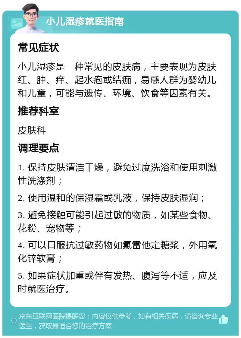 小儿湿疹就医指南 常见症状 小儿湿疹是一种常见的皮肤病，主要表现为皮肤红、肿、痒、起水疱或结痂，易感人群为婴幼儿和儿童，可能与遗传、环境、饮食等因素有关。 推荐科室 皮肤科 调理要点 1. 保持皮肤清洁干燥，避免过度洗浴和使用刺激性洗涤剂； 2. 使用温和的保湿霜或乳液，保持皮肤湿润； 3. 避免接触可能引起过敏的物质，如某些食物、花粉、宠物等； 4. 可以口服抗过敏药物如氯雷他定糖浆，外用氧化锌软膏； 5. 如果症状加重或伴有发热、腹泻等不适，应及时就医治疗。