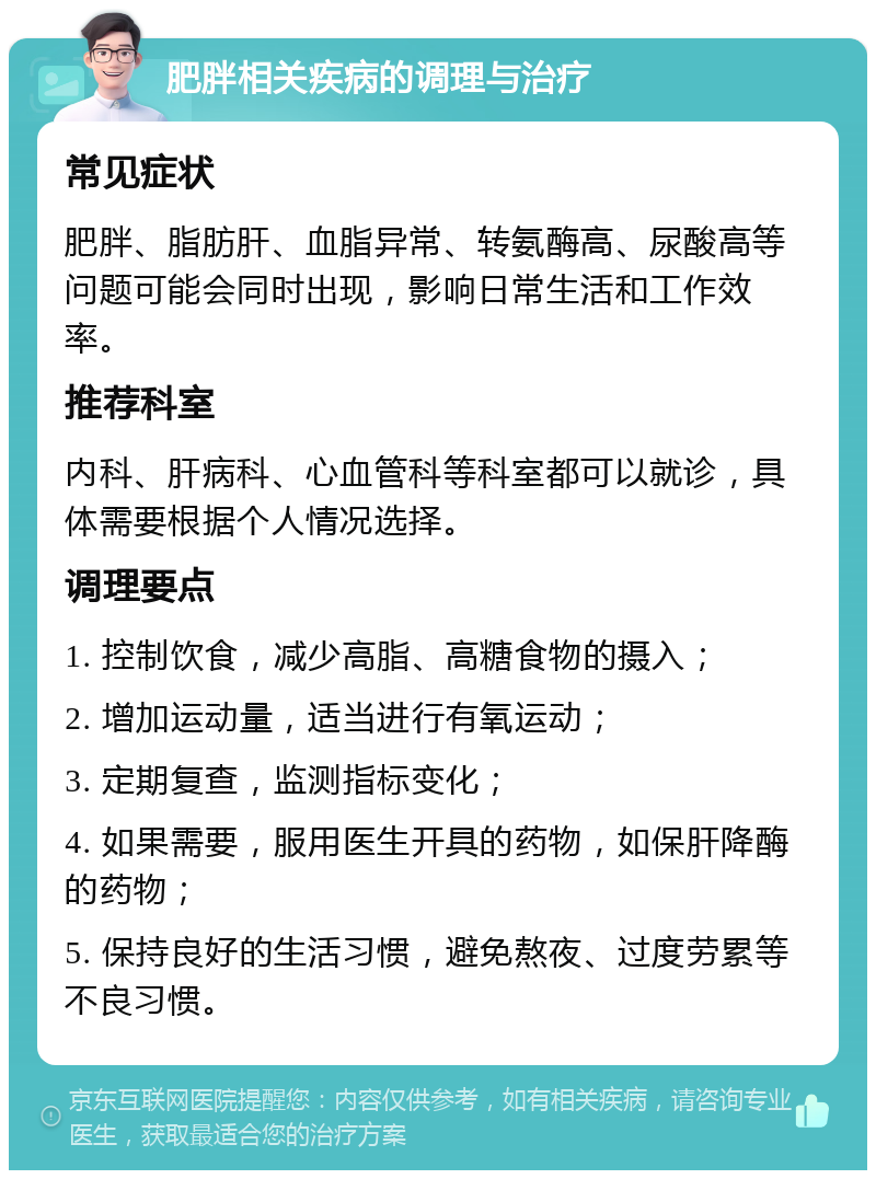 肥胖相关疾病的调理与治疗 常见症状 肥胖、脂肪肝、血脂异常、转氨酶高、尿酸高等问题可能会同时出现，影响日常生活和工作效率。 推荐科室 内科、肝病科、心血管科等科室都可以就诊，具体需要根据个人情况选择。 调理要点 1. 控制饮食，减少高脂、高糖食物的摄入； 2. 增加运动量，适当进行有氧运动； 3. 定期复查，监测指标变化； 4. 如果需要，服用医生开具的药物，如保肝降酶的药物； 5. 保持良好的生活习惯，避免熬夜、过度劳累等不良习惯。