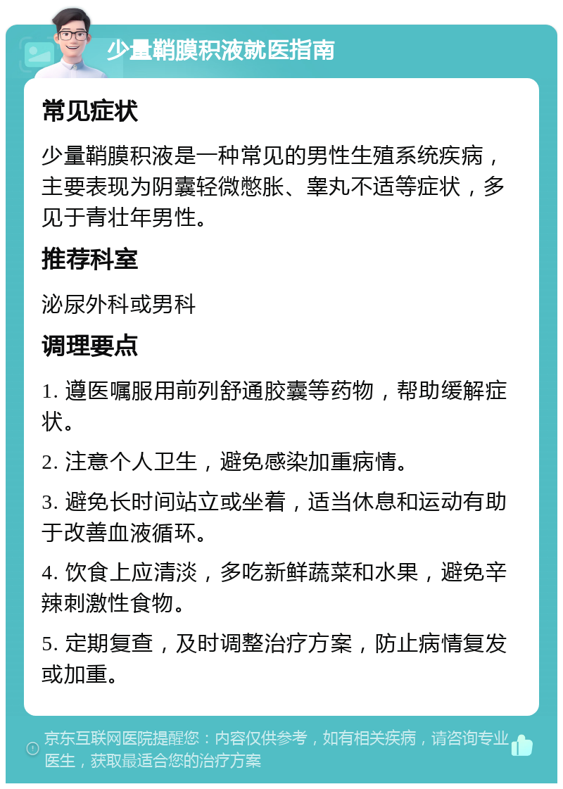 少量鞘膜积液就医指南 常见症状 少量鞘膜积液是一种常见的男性生殖系统疾病，主要表现为阴囊轻微憋胀、睾丸不适等症状，多见于青壮年男性。 推荐科室 泌尿外科或男科 调理要点 1. 遵医嘱服用前列舒通胶囊等药物，帮助缓解症状。 2. 注意个人卫生，避免感染加重病情。 3. 避免长时间站立或坐着，适当休息和运动有助于改善血液循环。 4. 饮食上应清淡，多吃新鲜蔬菜和水果，避免辛辣刺激性食物。 5. 定期复查，及时调整治疗方案，防止病情复发或加重。